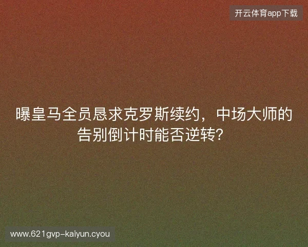 曝皇马全员恳求克罗斯续约,中场大师的告别倒计时能否逆转?